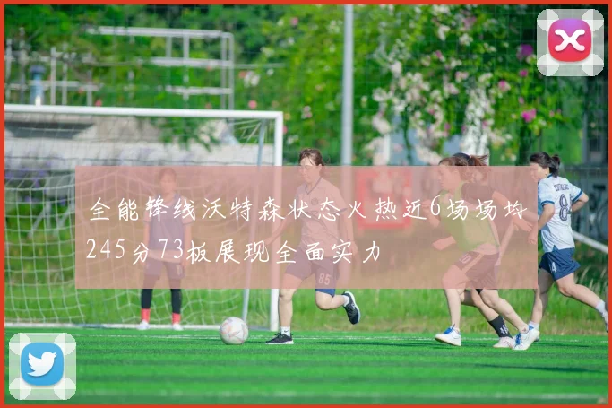全能锋线沃特森状态火热近6场场均245分73板展现全面实力