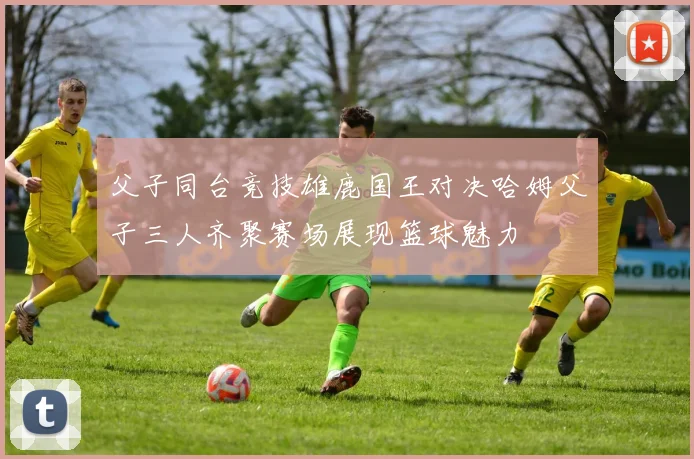 父子同台竞技雄鹿国王对决哈姆父子三人齐聚赛场展现篮球魅力