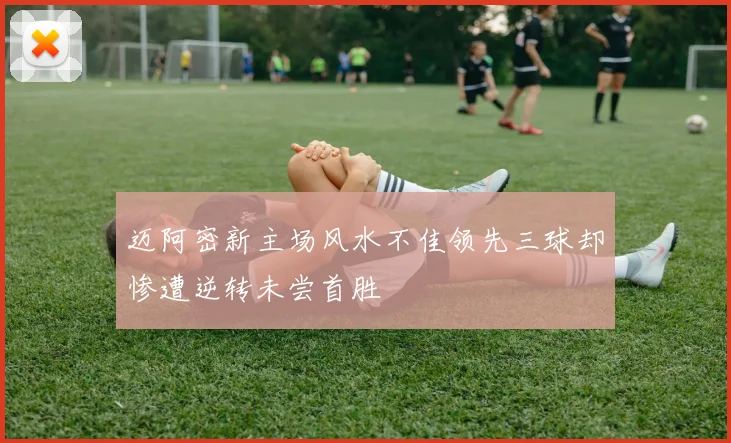 迈阿密新主场风水不佳领先三球却惨遭逆转未尝首胜