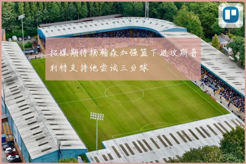 拓媒期待杨瀚森加强篮下进攻斯普利特支持他尝试三分球