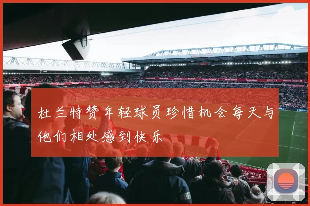 杜兰特赞年轻球员珍惜机会每天与他们相处感到快乐