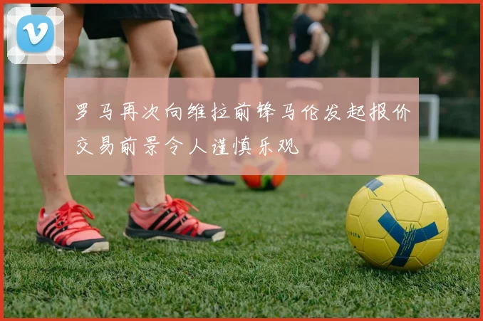 罗马再次向维拉前锋马伦发起报价交易前景令人谨慎乐观