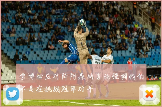 索博回应对阵阿森纳言论强调我们不是在挑战冠军对手