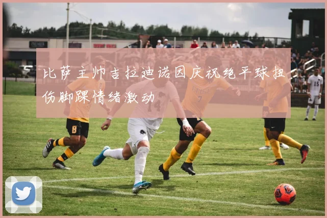 比萨主帅吉拉迪诺因庆祝绝平球扭伤脚踝情绪激动
