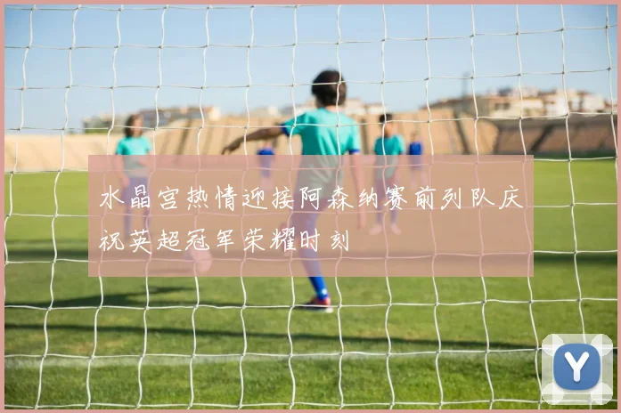 水晶宫热情迎接阿森纳赛前列队庆祝英超冠军荣耀时刻