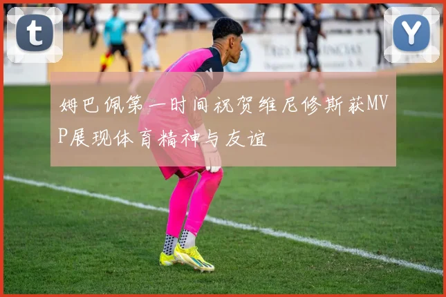 姆巴佩第一时间祝贺维尼修斯获MVP展现体育精神与友谊