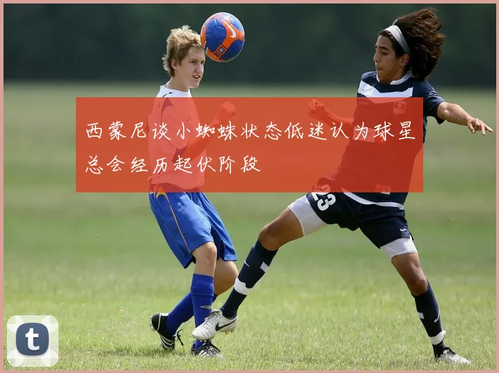 西蒙尼谈小蜘蛛状态低迷认为球星总会经历起伏阶段