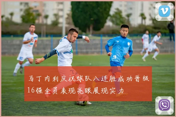 马丁内利庆祝球队八连胜成功晋级16强全员表现亮眼展现实力