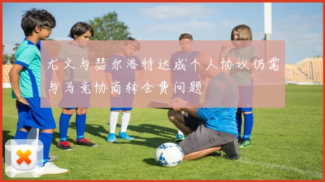 尤文与瑟尔洛特达成个人协议仍需与马竞协商转会费问题