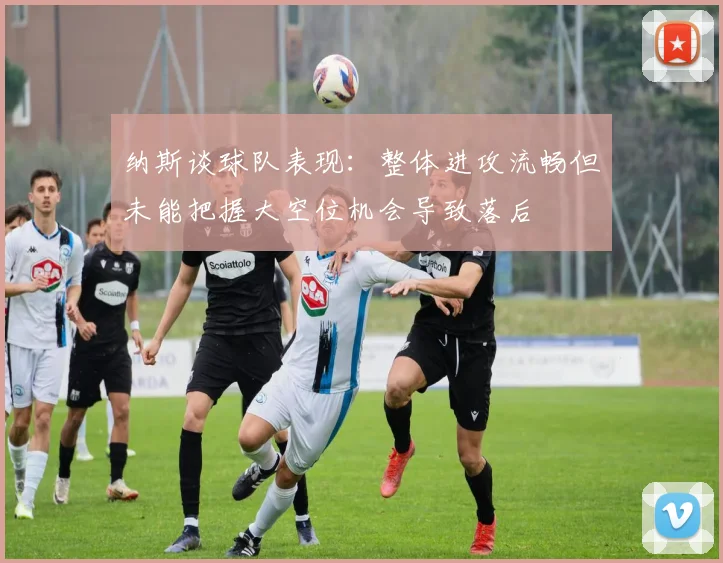 纳斯谈球队表现：整体进攻流畅但未能把握大空位机会导致落后