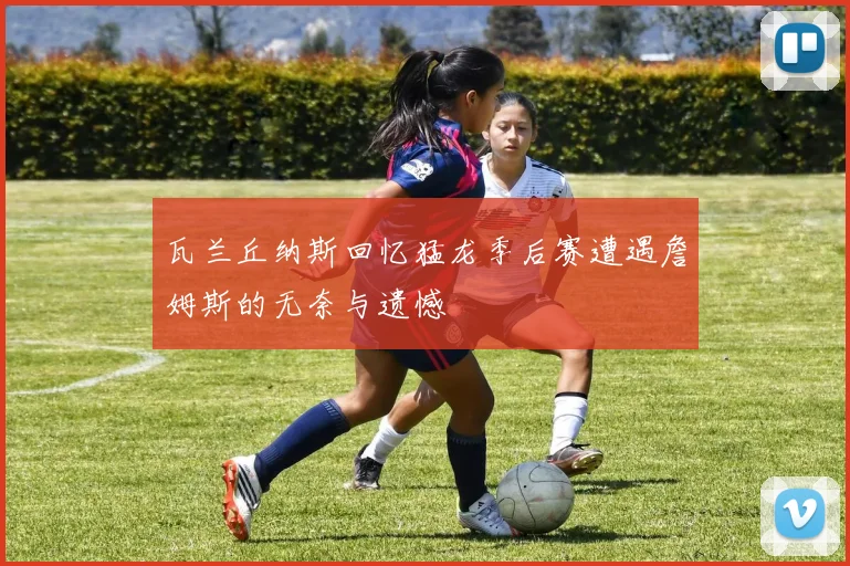 瓦兰丘纳斯回忆猛龙季后赛遭遇詹姆斯的无奈与遗憾