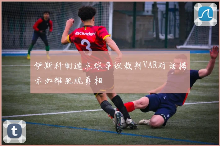伊斯科制造点球争议裁判VAR对话揭示加维犯规真相