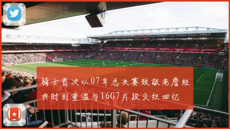 骑士首次以07年总决赛致敬老詹经典时刻重温与16G7片段交织回忆