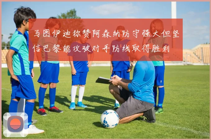 马图伊迪称赞阿森纳防守强大但坚信巴黎能攻破对手防线取得胜利